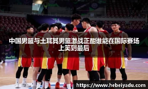 中国男篮与土耳其男篮激战正酣谁能在国际赛场上笑到最后